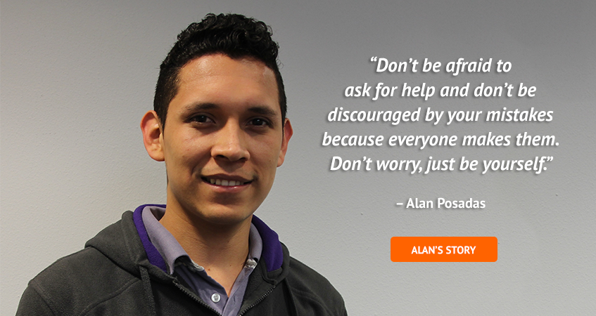 'Don't be afraid to ask for help and don't be discouraged by your mistakes because everyone makes them. Don't worry, just be yourself.' Alan Posadas. Read Alan's story.